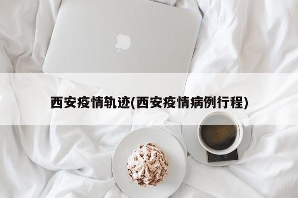 西安疫情轨迹(西安疫情病例行程)